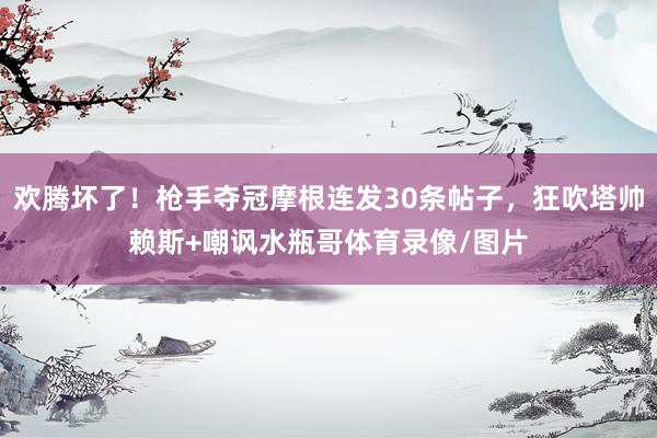 欢腾坏了！枪手夺冠摩根连发30条帖子，狂吹塔帅赖斯+嘲讽水瓶哥体育录像/图片