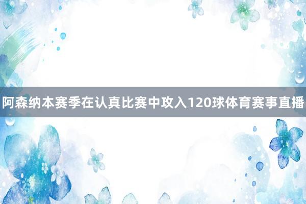 阿森纳本赛季在认真比赛中攻入120球体育赛事直播