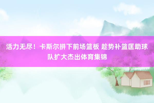 活力无尽！卡斯尔拼下前场篮板 趁势补篮匡助球队扩大杰出体育集锦