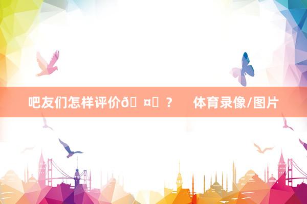 吧友们怎样评价🤔？    体育录像/图片