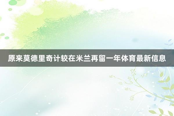 原来莫德里奇计较在米兰再留一年体育最新信息