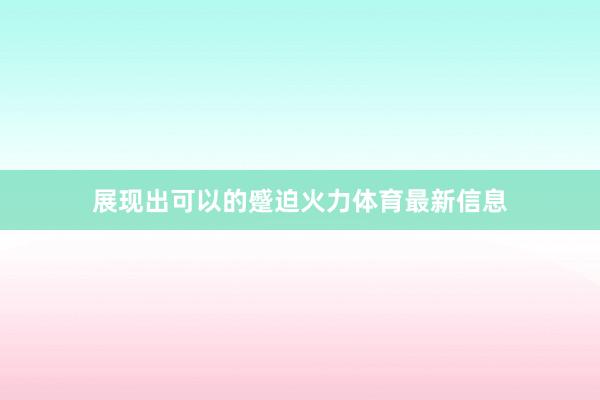 展现出可以的蹙迫火力体育最新信息