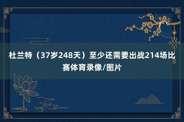 杜兰特（37岁248天）至少还需要出战214场比赛体育录像/图片