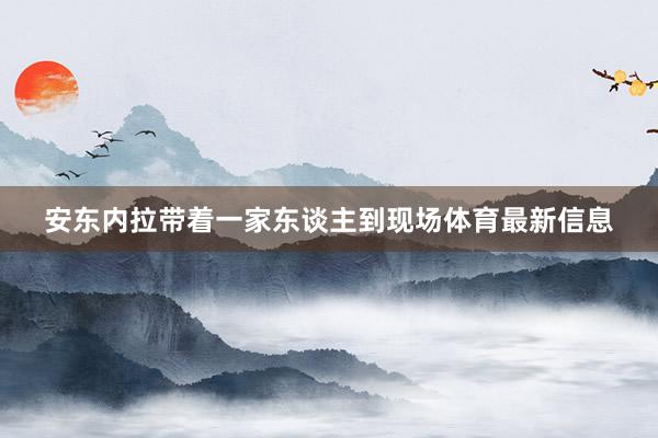 安东内拉带着一家东谈主到现场体育最新信息