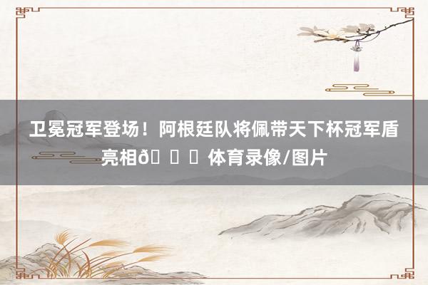 卫冕冠军登场！阿根廷队将佩带天下杯冠军盾亮相🏆体育录像/图片