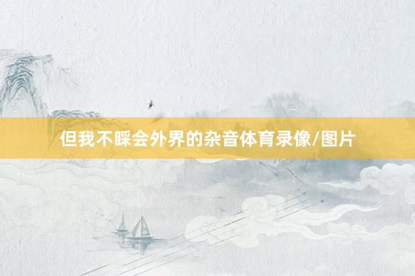 但我不睬会外界的杂音体育录像/图片